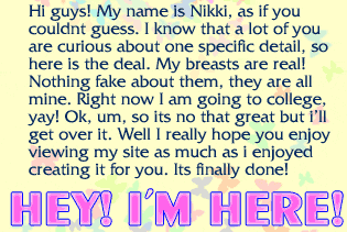 Hi guys! My name is Nikki, as if you couldnt guess. I know that a lot of you are curious about one specific detail, so here is the deal. My breasts are real! Nothing fake about em, they are all mine.