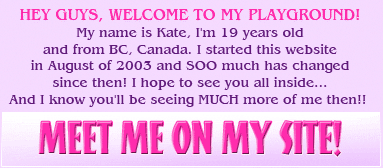 Hey guys, welcome to my Playground! My name is Kate, I'm 19 years old and from BC, Canada. I started this website in August of 2003 and SOO much has changed since then! There are 2 weekly picture updates as well as the occasional addition of videos. There are over 12000 high quality pictures, over 26000 webcam pictures also over 100 videos in the members area just for you! I also host weekly one hour webcam chats with my members, and you can talk with me on my message board! It's so much fun! 